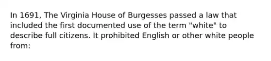 In 1691, The Virginia House of Burgesses passed a law that included the first documented use of the term "white" to describe full citizens. It prohibited English or other white people from: