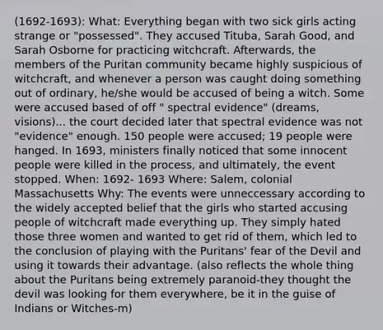 (1692-1693): What: Everything began with two sick girls acting strange or "possessed". They accused Tituba, Sarah Good, and Sarah Osborne for practicing witchcraft. Afterwards, the members of the Puritan community became highly suspicious of witchcraft, and whenever a person was caught doing something out of ordinary, he/she would be accused of being a witch. Some were accused based of off " spectral evidence" (dreams, visions)... the court decided later that spectral evidence was not "evidence" enough. 150 people were accused; 19 people were hanged. In 1693, ministers finally noticed that some innocent people were killed in the process, and ultimately, the event stopped. When: 1692- 1693 Where: Salem, colonial Massachusetts Why: The events were unneccessary according to the widely accepted belief that the girls who started accusing people of witchcraft made everything up. They simply hated those three women and wanted to get rid of them, which led to the conclusion of playing with the Puritans' fear of the Devil and using it towards their advantage. (also reflects the whole thing about the Puritans being extremely paranoid-they thought the devil was looking for them everywhere, be it in the guise of Indians or Witches-m)