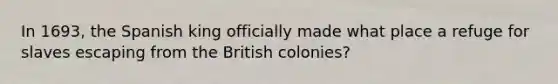 In 1693, the Spanish king officially made what place a refuge for slaves escaping from the British colonies?