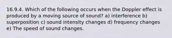 16.9.4. Which of the following occurs when the Doppler effect is produced by a moving source of sound? a) interference b) superposition c) sound intensity changes d) frequency changes e) The speed of sound changes.