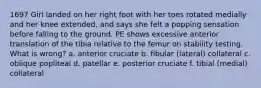 1697 Girl landed on her right foot with her toes rotated medially and her knee extended, and says she felt a popping sensation before falling to the ground. PE shows excessive anterior translation of the tibia relative to the femur on stability testing. What is wrong? a. anterior cruciate b. fibular (lateral) collateral c. oblique popliteal d. patellar e. posterior cruciate f. tibial (medial) collateral