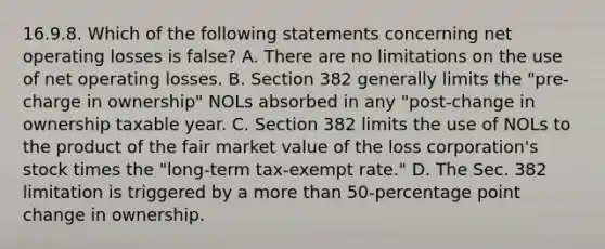 16.9.8. Which of the following statements concerning net operating losses is false? A. There are no limitations on the use of net operating losses. B. Section 382 generally limits the "pre-charge in ownership" NOLs absorbed in any "post-change in ownership taxable year. C. Section 382 limits the use of NOLs to the product of the fair market value of the loss corporation's stock times the "long-term tax-exempt rate." D. The Sec. 382 limitation is triggered by a more than 50-percentage point change in ownership.