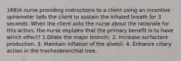 169)A nurse providing instructions to a client using an incentive spirometer tells the client to sustain the inhaled breath for 3 seconds. When the client asks the nurse about the rationale for this action, the nurse explains that the primary benefit is to have which effect? 1.Dilate the major bronchi. 2. Increase surfactant production. 3. Maintain inflation of the alveoli. 4. Enhance ciliary action in the tracheobronchial tree.