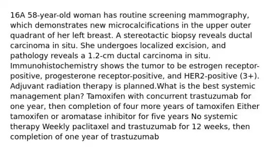 16A 58-year-old woman has routine screening mammography, which demonstrates new microcalcifications in the upper outer quadrant of her left breast. A stereotactic biopsy reveals ductal carcinoma in situ. She undergoes localized excision, and pathology reveals a 1.2-cm ductal carcinoma in situ. Immunohistochemistry shows the tumor to be estrogen receptor-positive, progesterone receptor-positive, and HER2-positive (3+). Adjuvant radiation therapy is planned.What is the best systemic management plan? Tamoxifen with concurrent trastuzumab for one year, then completion of four more years of tamoxifen Either tamoxifen or aromatase inhibitor for five years No systemic therapy Weekly paclitaxel and trastuzumab for 12 weeks, then completion of one year of trastuzumab