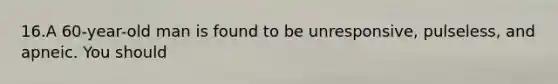 16.A 60-year-old man is found to be unresponsive, pulseless, and apneic. You should