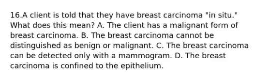 16.A client is told that they have breast carcinoma "in situ." What does this mean? A. The client has a malignant form of breast carcinoma. B. The breast carcinoma cannot be distinguished as benign or malignant. C. The breast carcinoma can be detected only with a mammogram. D. The breast carcinoma is confined to the epithelium.