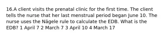 16.A client visits the prenatal clinic for the first time. The client tells the nurse that her last menstrual period began June 10. The nurse uses the Nägele rule to calculate the EDB. What is the EDB? 1 April 7 2 March 7 3 April 10 4 March 17