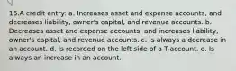 16.A credit entry: a. Increases asset and expense accounts, and decreases liability, owner's capital, and revenue accounts. b. Decreases asset and expense accounts, and increases liability, owner's capital, and revenue accounts. c. Is always a decrease in an account. d. Is recorded on the left side of a T-account. e. Is always an increase in an account.