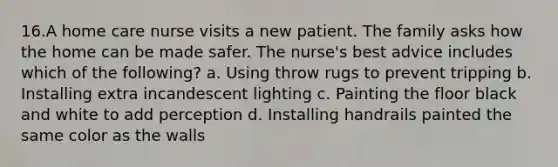 16.A home care nurse visits a new patient. The family asks how the home can be made safer. The nurse's best advice includes which of the following? a. Using throw rugs to prevent tripping b. Installing extra incandescent lighting c. Painting the floor black and white to add perception d. Installing handrails painted the same color as the walls