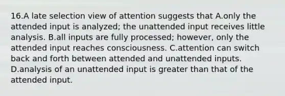 16.A late selection view of attention suggests that A.only the attended input is analyzed; the unattended input receives little analysis. B.all inputs are fully processed; however, only the attended input reaches consciousness. C.attention can switch back and forth between attended and unattended inputs. D.analysis of an unattended input is greater than that of the attended input.