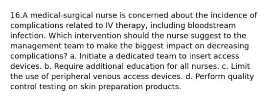 16.A medical-surgical nurse is concerned about the incidence of complications related to IV therapy, including bloodstream infection. Which intervention should the nurse suggest to the management team to make the biggest impact on decreasing complications? a. Initiate a dedicated team to insert access devices. b. Require additional education for all nurses. c. Limit the use of peripheral venous access devices. d. Perform quality control testing on skin preparation products.