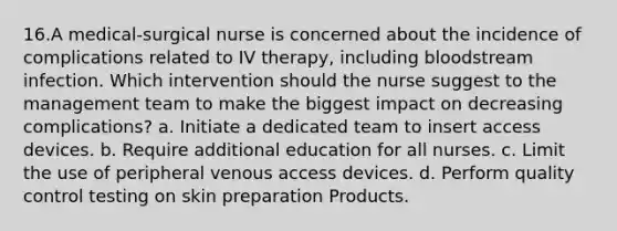 16.A medical-surgical nurse is concerned about the incidence of complications related to IV therapy, including bloodstream infection. Which intervention should the nurse suggest to the management team to make the biggest impact on decreasing complications? a. Initiate a dedicated team to insert access devices. b. Require additional education for all nurses. c. Limit the use of peripheral venous access devices. d. Perform quality control testing on skin preparation Products.