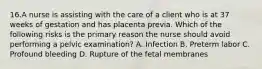 16.A nurse is assisting with the care of a client who is at 37 weeks of gestation and has placenta previa. Which of the following risks is the primary reason the nurse should avoid performing a pelvic examination? A. Infection B. Preterm labor C. Profound bleeding D. Rupture of the fetal membranes