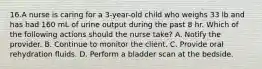 16.A nurse is caring for a 3-year-old child who weighs 33 lb and has had 160 mL of urine output during the past 8 hr. Which of the following actions should the nurse take? A. Notify the provider. B. Continue to monitor the client. C. Provide oral rehydration fluids. D. Perform a bladder scan at the bedside.