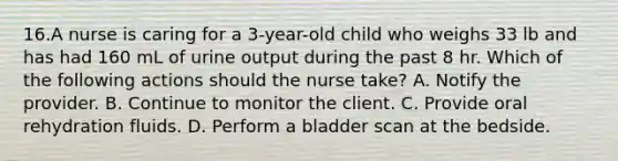 16.A nurse is caring for a 3-year-old child who weighs 33 lb and has had 160 mL of urine output during the past 8 hr. Which of the following actions should the nurse take? A. Notify the provider. B. Continue to monitor the client. C. Provide oral rehydration fluids. D. Perform a bladder scan at the bedside.