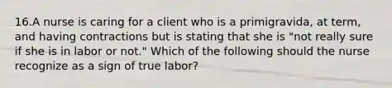 16.A nurse is caring for a client who is a primigravida, at term, and having contractions but is stating that she is "not really sure if she is in labor or not." Which of the following should the nurse recognize as a sign of true labor?