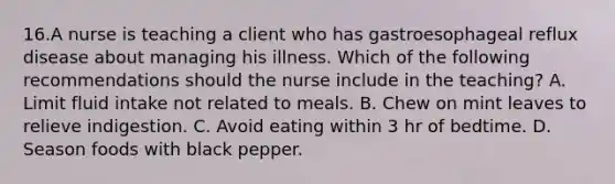 16.A nurse is teaching a client who has gastroesophageal reflux disease about managing his illness. Which of the following recommendations should the nurse include in the teaching? A. Limit fluid intake not related to meals. B. Chew on mint leaves to relieve indigestion. C. Avoid eating within 3 hr of bedtime. D. Season foods with black pepper.