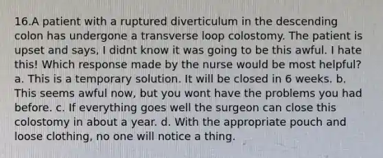 16.A patient with a ruptured diverticulum in the descending colon has undergone a transverse loop colostomy. The patient is upset and says, I didnt know it was going to be this awful. I hate this! Which response made by the nurse would be most helpful? a. This is a temporary solution. It will be closed in 6 weeks. b. This seems awful now, but you wont have the problems you had before. c. If everything goes well the surgeon can close this colostomy in about a year. d. With the appropriate pouch and loose clothing, no one will notice a thing.