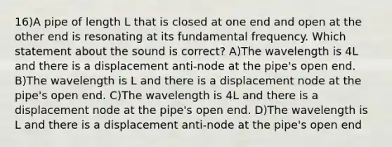 16)A pipe of length L that is closed at one end and open at the other end is resonating at its fundamental frequency. Which statement about the sound is correct? A)The wavelength is 4L and there is a displacement anti-node at the pipe's open end. B)The wavelength is L and there is a displacement node at the pipe's open end. C)The wavelength is 4L and there is a displacement node at the pipe's open end. D)The wavelength is L and there is a displacement anti-node at the pipe's open end