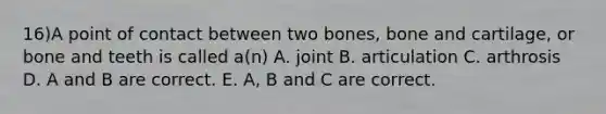 16)A point of contact between two bones, bone and cartilage, or bone and teeth is called a(n) A. joint B. articulation C. arthrosis D. A and B are correct. E. A, B and C are correct.