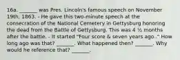 16a. _______ was Pres. Lincoln's famous speech on November 19th, 1863. - He gave this two-minute speech at the consecration of the National Cemetery in Gettysburg honoring the dead from the Battle of Gettysburg. This was 4 ½ months after the battle. - It started "Four score & seven years ago.." How long ago was that? _______.​​ What happened then? _______. ​Why would he reference that? _______.