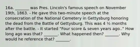 16a. _______ was Pres. Lincoln's famous speech on November 19th, 1863. - He gave this two-minute speech at the consecration of the National Cemetery in Gettysburg honoring the dead from the Battle of Gettysburg. This was 4 ½ months after the battle. - It started "Four score & seven years ago.." How long ago was that? _______.​​ What happened then? _______. ​Why would he reference that? _______.