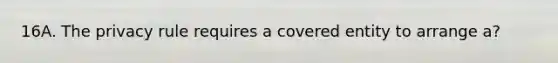 16A. The privacy rule requires a covered entity to arrange a?