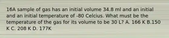 16A sample of gas has an initial volume 34.8 ml and an initial and an initial temperature of -80 Celcius. What must be the temperature of the gas for its volume to be 30 L? A. 166 K B.150 K C. 208 K D. 177K