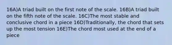 16A)A triad built on the first note of the scale. 16B)A triad built on the fifth note of the scale. 16C)The most stable and conclusive chord in a piece 16D)Traditionally, the chord that sets up the most tension 16E)The chord most used at the end of a piece