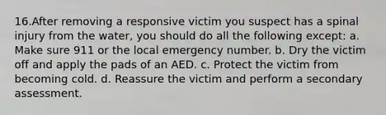 16.After removing a responsive victim you suspect has a spinal injury from the water, you should do all the following except: a. Make sure 911 or the local emergency number. b. Dry the victim off and apply the pads of an AED. c. Protect the victim from becoming cold. d. Reassure the victim and perform a secondary assessment.