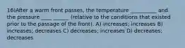 16)After a warm front passes, the temperature __________ and the pressure ____ ______ (relative to the conditions that existed prior to the passage of the front). A) increases; increases B) increases; decreases C) decreases; increases D) decreases; decreases