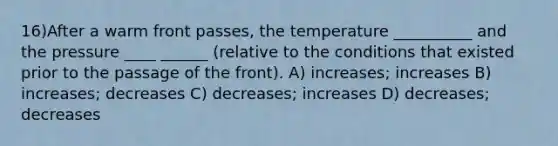 16)After a warm front passes, the temperature __________ and the pressure ____ ______ (relative to the conditions that existed prior to the passage of the front). A) increases; increases B) increases; decreases C) decreases; increases D) decreases; decreases