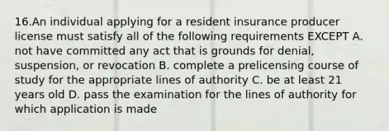 16.An individual applying for a resident insurance producer license must satisfy all of the following requirements EXCEPT A. not have committed any act that is grounds for denial, suspension, or revocation B. complete a prelicensing course of study for the appropriate lines of authority C. be at least 21 years old D. pass the examination for the lines of authority for which application is made