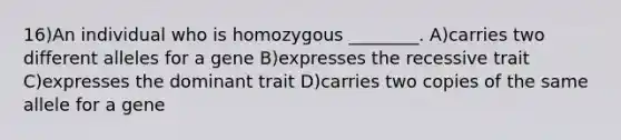 16)An individual who is homozygous ________. A)carries two different alleles for a gene B)expresses the recessive trait C)expresses the dominant trait D)carries two copies of the same allele for a gene