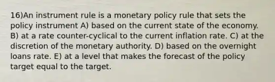 16)An instrument rule is a <a href='https://www.questionai.com/knowledge/kEE0G7Llsx-monetary-policy' class='anchor-knowledge'>monetary policy</a> rule that sets the policy instrument A) based on the current state of the economy. B) at a rate counter-cyclical to the current inflation rate. C) at the discretion of the monetary authority. D) based on the overnight loans rate. E) at a level that makes the forecast of the policy target equal to the target.