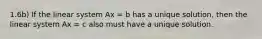 1.6b) If the linear system Ax = b has a unique solution, then the linear system Ax = c also must have a unique solution.