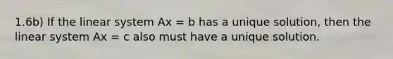 1.6b) If the linear system Ax = b has a unique solution, then the linear system Ax = c also must have a unique solution.