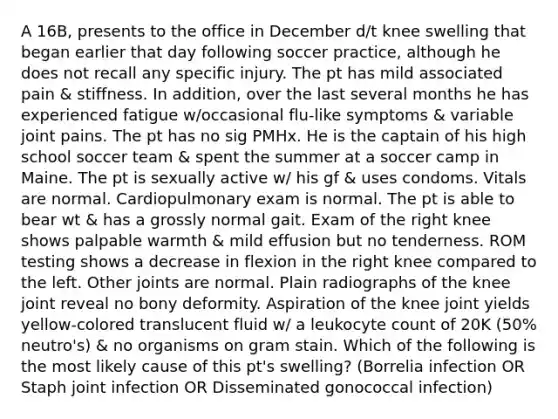 A 16B, presents to the office in December d/t knee swelling that began earlier that day following soccer practice, although he does not recall any specific injury. The pt has mild associated pain & stiffness. In addition, over the last several months he has experienced fatigue w/occasional flu-like symptoms & variable joint pains. The pt has no sig PMHx. He is the captain of his high school soccer team & spent the summer at a soccer camp in Maine. The pt is sexually active w/ his gf & uses condoms. Vitals are normal. Cardiopulmonary exam is normal. The pt is able to bear wt & has a grossly normal gait. Exam of the right knee shows palpable warmth & mild effusion but no tenderness. ROM testing shows a decrease in flexion in the right knee compared to the left. Other joints are normal. Plain radiographs of the knee joint reveal no bony deformity. Aspiration of the knee joint yields yellow-colored translucent fluid w/ a leukocyte count of 20K (50% neutro's) & no organisms on gram stain. Which of the following is the most likely cause of this pt's swelling? (Borrelia infection OR Staph joint infection OR Disseminated gonococcal infection)