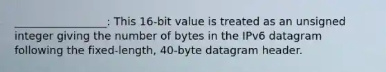 _________________: This 16-bit value is treated as an unsigned integer giving the number of bytes in the IPv6 datagram following the fixed-length, 40-byte datagram header.