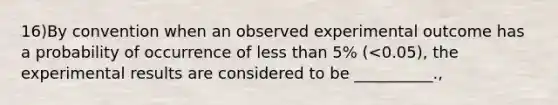 16)By convention when an observed experimental outcome has a probability of occurrence of <a href='https://www.questionai.com/knowledge/k7BtlYpAMX-less-than' class='anchor-knowledge'>less than</a> 5% (<0.05), the experimental results are considered to be __________.,