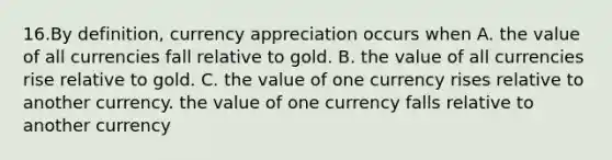 16.By definition, currency appreciation occurs when A. the value of all currencies fall relative to gold. B. the value of all currencies rise relative to gold. C. the value of one currency rises relative to another currency. the value of one currency falls relative to another currency