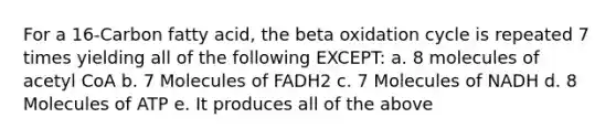 For a 16-Carbon fatty acid, the beta oxidation cycle is repeated 7 times yielding all of the following EXCEPT: a. 8 molecules of acetyl CoA b. 7 Molecules of FADH2 c. 7 Molecules of NADH d. 8 Molecules of ATP e. It produces all of the above