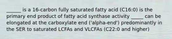 ______ is a 16-carbon fully saturated fatty acid (C16:0) is the primary end product of fatty acid synthase activity _____ can be elongated at the carboxylate end ('alpha-end') predominantly in the SER to saturated LCFAs and VLCFAs (C22:0 and higher)