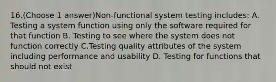 16.(Choose 1 answer)Non-functional system testing includes: A. Testing a system function using only the software required for that function B. Testing to see where the system does not function correctly C.Testing quality attributes of the system including performance and usability D. Testing for functions that should not exist