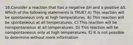 16.Consider a reaction that has a negative ΔH and a positive ΔS. Which of the following statements is TRUE? A) This reaction will be spontaneous only at high temperatures. B) This reaction will be spontaneous at all temperatures. C) This reaction will be nonspontaneous at all temperatures. D) This reaction will be nonspontaneous only at high temperatures. E) It is not possible to determine without more information