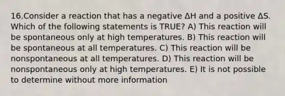 16.Consider a reaction that has a negative ΔH and a positive ΔS. Which of the following statements is TRUE? A) This reaction will be spontaneous only at high temperatures. B) This reaction will be spontaneous at all temperatures. C) This reaction will be nonspontaneous at all temperatures. D) This reaction will be nonspontaneous only at high temperatures. E) It is not possible to determine without more information