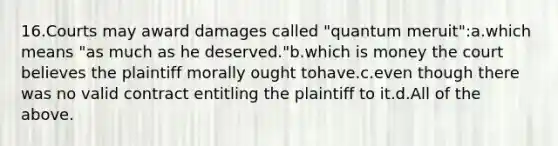 16.Courts may award damages called "quantum meruit":a.which means "as much as he deserved."b.which is money the court believes the plaintiff morally ought tohave.c.even though there was no valid contract entitling the plaintiff to it.d.All of the above.