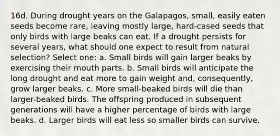 16d. During drought years on the Galapagos, small, easily eaten seeds become rare, leaving mostly large, hard-cased seeds that only birds with large beaks can eat. If a drought persists for several years, what should one expect to result from natural selection? Select one: a. Small birds will gain larger beaks by exercising their mouth parts. b. Small birds will anticipate the long drought and eat more to gain weight and, consequently, grow larger beaks. c. More small-beaked birds will die than larger-beaked birds. The offspring produced in subsequent generations will have a higher percentage of birds with large beaks. d. Larger birds will eat less so smaller birds can survive.