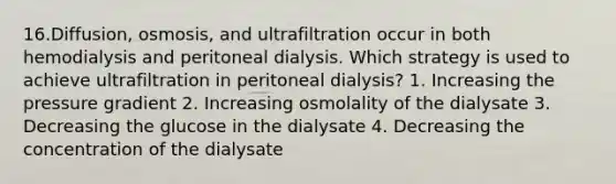 16.Diffusion, osmosis, and ultrafiltration occur in both hemodialysis and peritoneal dialysis. Which strategy is used to achieve ultrafiltration in peritoneal dialysis? 1. Increasing the pressure gradient 2. Increasing osmolality of the dialysate 3. Decreasing the glucose in the dialysate 4. Decreasing the concentration of the dialysate