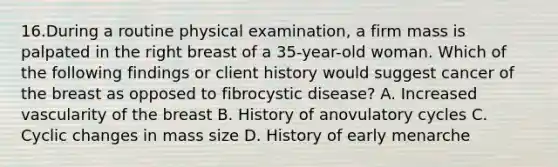 16.During a routine physical examination, a firm mass is palpated in the right breast of a 35-year-old woman. Which of the following findings or client history would suggest cancer of the breast as opposed to fibrocystic disease? A. Increased vascularity of the breast B. History of anovulatory cycles C. Cyclic changes in mass size D. History of early menarche